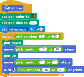 dotted line definition: set pen color to
(brown square); set pen size to (10); set
(flat line ends) to (True); repeat (pick
random (8) to (20)): {pen down; move (pick
random (10) to (20)) steps; pen up; move (pick
random (1) to (8)) steps; turn right (pick
random (-10) to (20)) degrees}