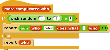 more complicated who {
if (pick random (1) to (4)) = (3) {
report (join (who) (' who') (does what) ( ) (who))                                                                                          
} else {
report (who)
}
}