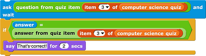 ask (question of quiz item (item (3) of (computer science quiz))) and wait
if (answer = answer from quiz item (item (3) of (computer science quiz))) {
say (That's correct!) for (2) secs
}