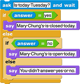 ask (Is today Tuesday?) and wait
if (answer = 'yes')
{
say (Mary Chung's is closed today.)
}
else
{
if (answer = 'no')
{
say (Mary Chung's is open today.)
}
else
{
say (You didn't answer yes or no.)
}
}