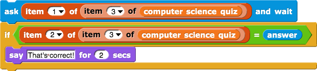 ask (item(1) of (item (3) of (computer science quiz))) and wait
if (item (2) of (item (3) of (computer science quiz)) = answer) {
say (That's correct!) for (2) secs
}