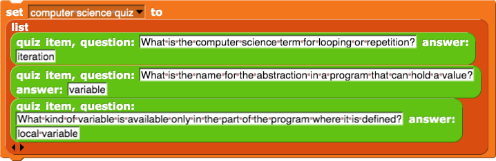 set (computer science quiz) to (list (question: (What is the computer science term for looping or repetition?) answer: (iteration)) (question: (What is the name for the abstraction in a program that can hold a value?) answer: (variable)) (question: (What kind of variable is available only in the part of the program where it is defined?) answer: (local variable)))