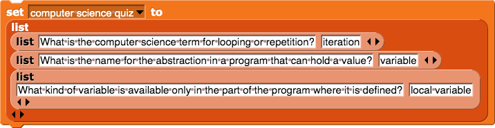 set (computer science quiz) to (list (list (What is the computer science term for looping or repetition?) (iteration)) (list (What is the name for the abstraction in a program that can hold a value?) (variable)) (list (What kind of variable is available only in the part of the program where it is defined?) (local variable)))