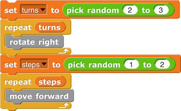 set (turns) to (pick random (2) to (3))
repeat (turns) {
rotate right
}
set (steps) to (pick random (1) to (2))
repeat (steps) {
move forward
}